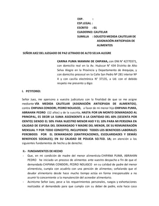 EXP. :
ESP.LEGAL :
ESCRITO : 01
CUADERNO: CAUTELAR
SUMILLA : SOLICITO MEDIDA CAUTELAR DE
ASIGNACIÓN ANTICIPADA DE
ALIMENTOS
SEÑOR JUEZ DEL JUZGADO DE PAZ LETRADO DE ALTO SELVA ALEGRE
CARINA PUMA MAMANI DE CHIPANA, con DNI N° 42770371,
con domicilio real en la Av. Huáscar N° 434 Distrito de Alto
Selva Alegre en la Provincia y Departamento de Arequipa, y
con domicilio procesal en la Calle San Pedro Nº 281 interior Nº
4 y con casilla electrónica N° 37135, a Ud. con el debido
respeto me presento y digo:
I. PETITORIO:
Señor Juez, me apersono a vuestra judicatura con la finalidad de que se me asigne
mediante VÍA MEDIDA CAUTELAR (ASIGNACIÓN ANTICIPADA DE ALIMENTOS),
contra CHIPANA CONDORI, PEDRO NOLASCO, a favor de mi menor hijo CHIPANA PUMA,
ABRAHAN PEDRO (12 años) y de la suscrita, HASTA POR UN MONTO DEMANDADO AL
PRINCIPAL, ES DECIR LA SUMA ASCENDENTE A LA CANTIDAD DEL 60% (SESENTA POR
CIENTO) SIENDO EL 50% PARA NUESTRO MENOR HIJO Y EL 10% PARA MI PERSONA EN
CALIDAD DE ESPOSA DEL DEMANDADO Y MADRE DEL MENOR, DE SU REMUNERACIÓN
MENSUAL Y POR TODO CONCEPTO, INCLUYENDO TODOS LOS BENEFICIOS LABORALES
PERCIBIDOS POR EL DEMANDADO (GRATIFICACIONES, ESCOLARIDADES Y DEMÁS
BENEFICIOS SOCIALES); EN SU CALIDAD DE POLICIA SO.TCO. 1A; en atención a los
siguientes fundamentos de hecho y de derecho:
II.- FUNDAMENTOS DE HECHO
- Que, en mi condición de madre del menor alimentista CHIPANA PUMA, ABRAHAN
PEDRO he iniciado un proceso de alimentos ante vuestro despacho a fin de que el
demandado CHIPANA CONDORI, PEDRO NOLASCO en su calidad de padre del menor
alimentista, cumpla con acudirlo con una pensión de alimentos; señalando que el
deudor alimentario desde hace mucho tiempo actúa en forma irresponsable a no
asumir lo concerniente a la manutención del acreedor alimentario.
- Asimismo Señor Juez, pese a los requerimientos personales, ruegos y exhortaciones
realizados al demandado para que cumpla con su deber de padre, este hace caso
 