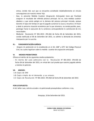 omiso, siendo más aun que se encuentra acreditado indubitablemente en vínculo
consanguíneo con nuestro menor hijo.
- Que, la presente Medida Cautelar (Asignación Anticipada) tiene por finalidad
asegurar el resultado del referido proceso principal. Así es, esta medida cautelar
obedece a que existe peligro en la demora del proceso principal iniciado, porque
durante el lapso de tiempo en que el juzgado sustancie la causa y resuelva a mi favor
y dada la precaria situación económica por la que atravieso, no siendo posible, pues,
postergar hasta la ejecución de la sentencia correspondiente la satisfacción de mis
necesidades.
- Mediante Resolución N° 001-2015- JPA-ASA de fecha 04 de Setiembre del 2015,
siendo notificada el 09 de Setiembre del 2015, se admite la demanda de alimentos
interpuesto por la suscrita.
III.- FUNDAMENTACIÓN JURÍDICA
- Amparo mi pretensión en lo establecido en el Art. 608° y 675° del Código Procesal
Civil, los cuales legalizan sobre la medida cautelar de asignación anticipada
VI. MEDIOS PROBATORIOS
Ofrezco el mérito de los siguientes medios probatorios:
- En merito del auto admisorio con la Resolución N° 001-2015- JPA-ASA de
fecha 04 de Setiembre del 2015, en virtud del cual pruebo que vuestro juzgado admite
a trámite mi petición.
VII. ANEXOS:
1-A Copia de DNI
1-B Copia simple de mi demanda y sus anexos .
1-C Copia de Resolución N° 001-2015- JPA-ASA de fecha 04 de Setiembre del 2015
POR LO EXPUESTO:
A Ud. Señor Juez, solicito acceder a lo peticionado proveyéndose conforme a Ley.
Arequipa, 10 de Setiembre del 2015.
----------------------------------------------------
CARINA PUMA MAMANI DE CHIPANA
DNI N° 42770371
 