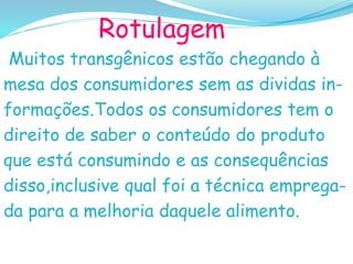 Rotulagem
Muitos transgênicos estão chegando à
mesa dos consumidores sem as dividas in-
formações.Todos os consumidores tem o
direito de saber o conteúdo do produto
que está consumindo e as consequências
disso,inclusive qual foi a técnica emprega-
da para a melhoria daquele alimento.
 