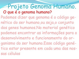 Projeto Genoma Humano.
O que é o genoma humano?
Podemos dizer que genoma é o código ge-
nético do ser humano,ou seja,o conjunto
dos genes humanos.No material genético
podemos encontrar as informações para o
desenvolvimento e funcionamento do or-
ganismo do ser humano.Esse código gené-
tico estar presente em cada uma das nos-
sas células
 