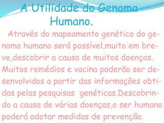 A Utilidade do Genoma
Humano.
Através do mapeamento genético do ge-
noma humano será possível,muito em bre-
ve,descobrir a causa de muitos doenças.
Muitos remédios e vacina poderão ser de-
senvolvidos a partir das informações obti-
das pelas pesquisas genéticas.Descobrin-
do a causa de várias doenças,o ser humano
poderá adotar medidas de prevenção.
 