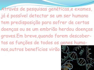 Através de pesquisas genéticas,e exames,
já é possível detectar se um ser humano
tem predisposição para sofrer de certas
doenças ou se um embrião herdou doenças
graves.Em breve,quando forem descober-
tas as funções de todos os genes huma-
nos,outros benefícios virão.
 