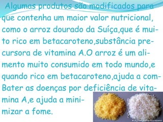 Algumas produtos são modificados para
que contenha um maior valor nutricional,
como o arroz dourado da Suíça,que é mui-
to rico em betacaroteno,substância pre-
cursora de vitamina A.O arroz é um ali-
mento muito consumido em todo mundo,e
quando rico em betacaroteno,ajuda a com-
Bater as doenças por deficiência de vita-
mina A,e ajuda a mini-
mizar a fome.
 