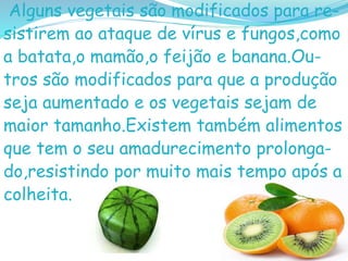 Alguns vegetais são modificados para re-
sistirem ao ataque de vírus e fungos,como
a batata,o mamão,o feijão e banana.Ou-
tros são modificados para que a produção
seja aumentado e os vegetais sejam de
maior tamanho.Existem também alimentos
que tem o seu amadurecimento prolonga-
do,resistindo por muito mais tempo após a
colheita.
 