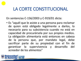 LA CORTE CONSTITUCIONAL
En sentencias C-156/2003 y C-919/01 dicta:
• Es “aquél que le asiste a una persona para reclamar
de quien está obligado legalmente a darlos, lo
necesario para su subsistencia cuando no está en
capacidad de procurársela por sus propios medios.
La obligación alimentaria está entonces en cabeza
de la persona que, por mandato legal, debe
sacrificar parte de su propiedad con el fin de
garantizar la supervivencia y desarrollo del
acreedor de los alimentos”
 