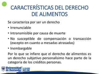 CARACTERÍSTICAS DEL DERECHO
DE ALIMENTOS
Se caracteriza por ser un derecho
• Irrenunciable
• Intransmisible por causa de muerte
• No susceptible de compensación o transacción
(excepto en cuanto a mesadas atrasadas)
• Inembargable
Por lo que se infiere que el derecho de alimentos es
un derecho subjetivo personalísimo hace parte de la
categoría de los créditos personas.
 