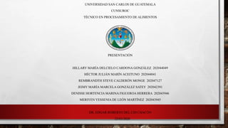 UNIVERSIDAD SAN CARLOS DE GUATEMALA
CUNSUROC
TÉCNICO EN PROCESAMIENTO DE ALIMENTOS
PRESENTACIÓN
HILLARY MARÍA DELCIELO CARDONA GONZÁLEZ 202044049
HÉCTOR JULIÁN MARÍN ACEITUNO 202044041
REMBRANDTH STEVE CALDERÓN MONGE 202047127
JEIMY MARÍA MARCELA GONZÁLEZ SATEY 202042391
DENISSE HORTENCIA MARINA FIGUEROA HERRERA 202043946
MERIYEN YESSENIA DE LEÓN MARTÍNEZ 202043945
DR. EDGAR ROBERTO DEL CID CHACÓN
25/03/2020
 