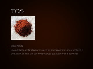 • CHILE PIQUIN
• Una substancia similar a las que se usa en los jarabes para la tos, se encuentra en el
chile piquín. Se debe usar con moderación, ya que puede irritar el estómago.
TOS
 