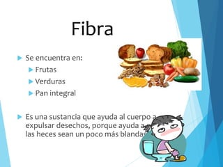  Se encuentra en:
 Frutas
 Verduras
 Pan integral
 Es una sustancia que ayuda al cuerpo a
expulsar desechos, porque ayuda a que
las heces sean un poco más blandas.
Fibra
 
