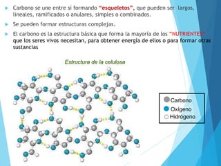  Carbono se une entre sí formando “esqueletos”, que pueden ser largos,
lineales, ramificados o anulares, simples o combinados.
 Se pueden formar estructuras complejas.
 El carbono es la estructura básica que forma la mayoría de los “NUTRIENTES”
que los seres vivos necesitan, para obtener energía de ellos o para formar otras
sustancias
Carbono
Oxígeno
Hidrógeno
Estructura de la celulosa
 