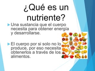 ¿Qué es un
nutriente?
Una sustancia que el cuerpo
necesita para obtener energía
y desarrollarse.
El cuerpo por si solo no los
produce, por eso necesita
obtenerlos a través de los
alimentos.
 