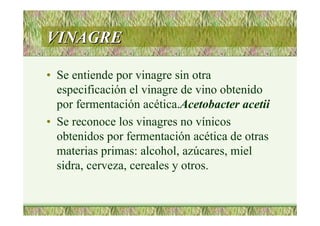 VINAGREVINAGRE
• Se entiende por vinagre sin otra
especificación el vinagre de vino obtenido
por fermentación acética.Acetobacter acetii
• Se reconoce los vinagres no vínicos
obtenidos por fermentación acética de otras
materias primas: alcohol, azúcares, miel
sidra, cerveza, cereales y otros.
 