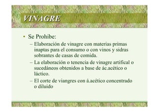 VINAGREVINAGRE
• Se Prohibe:
– Elaboración de vinagre con materias primas
inaptas para el consumo o con vinos y sidras
sobrantes de casas de comida.
– La elaboración o tenencia de vinagre artifical o
sucedáneos obtenidos a base de ác.acético o
láctico.
– El corte de viangres con á.acético concentrado
o diluido
 