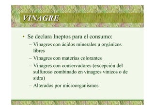 VINAGREVINAGRE
• Se declara Ineptos para el consumo:
– Vinagres con ácidos minerales u orgánicos
libres
– Vinagres con materias colorantes
– Vinagres con conservadores (excepción del
sulfuroso combinado en vinagres vinicos o de
sidra)
– Alterados por microorganismos
 