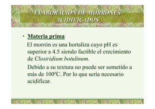 ELABORACION DE MORRONESELABORACION DE MORRONES
ACIDIFICADOSACIDIFICADOS
LATU. MONOGRAFIA NLATU. MONOGRAFIA Nºº3 .BETANCURT y MOYANO3 .BETANCURT y MOYANO
• Materia prima
El morrón es una hortaliza cuyo pH es
superior a 4.5 siendo factible el crecimiento
de Clostridium botulinum.
Debido a su textura no puede ser sometido a
más de 100ºC. Por lo que sería necesario
acidificar.
 