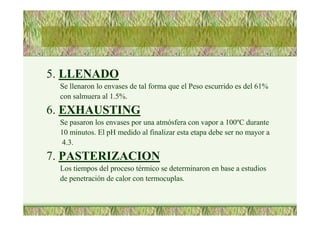 5. LLENADO
Se llenaron lo envases de tal forma que el Peso escurrido es del 61%
con salmuera al 1.5%.
6. EXHAUSTING
Se pasaron los envases por una atmósfera con vapor a 100ºC durante
10 minutos. El pH medido al finalizar esta etapa debe ser no mayor a
4.3.
7. PASTERIZACION
Los tiempos del proceso térmico se determinaron en base a estudios
de penetración de calor con termocuplas.
 