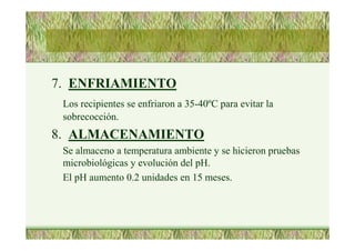 7. ENFRIAMIENTO
Los recipientes se enfriaron a 35-40ºC para evitar la
sobrecocción.
8. ALMACENAMIENTO
Se almaceno a temperatura ambiente y se hicieron pruebas
microbiológicas y evolución del pH.
El pH aumento 0.2 unidades en 15 meses.
 