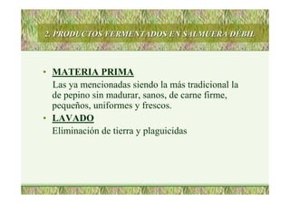2. PRODUCTOS FERMENTADOS EN SALMUERA D2. PRODUCTOS FERMENTADOS EN SALMUERA DÉÉBILBIL
• MATERIA PRIMA
Las ya mencionadas siendo la más tradicional la
de pepino sin madurar, sanos, de carne firme,
pequeños, uniformes y frescos.
• LAVADO
Eliminación de tierra y plaguicidas
 