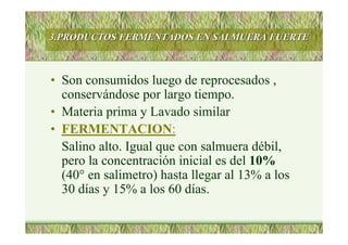 3.PRODUCTOS FERMENTADOS EN SALMUERA FUERTE3.PRODUCTOS FERMENTADOS EN SALMUERA FUERTE
• Son consumidos luego de reprocesados ,
conservándose por largo tiempo.
• Materia prima y Lavado similar
• FERMENTACION:
Salino alto. Igual que con salmuera débil,
pero la concentración inicial es del 10%
(40° en salimetro) hasta llegar al 13% a los
30 días y 15% a los 60 días.
 