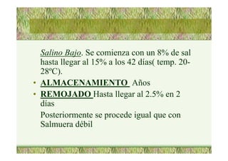 Salino Bajo. Se comienza con un 8% de sal
hasta llegar al 15% a los 42 días( temp. 20-
28ºC).
• ALMACENAMIENTO Años
• REMOJADO Hasta llegar al 2.5% en 2
días
Posteriormente se procede igual que con
Salmuera débil
 