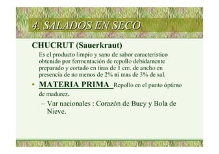 4. SALADOS EN SECO4. SALADOS EN SECO
CHUCRUT (Sauerkraut)
Es el producto limpio y sano de sabor característico
obtenido por fermentación de repollo debidamente
preparado y cortado en tiras de 1 cm. de ancho en
presencia de no menos de 2% ni mas de 3% de sal.
• MATERIA PRIMA Repollo en el punto óptimo
de madurez.
– Var nacionales : Corazón de Buey y Bola de
Nieve.
 