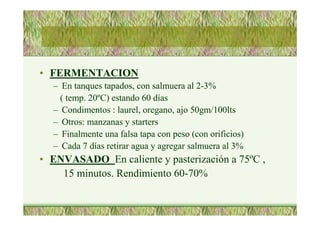 • FERMENTACION
– En tanques tapados, con salmuera al 2-3%
( temp. 20ºC) estando 60 días
– Condimentos : laurel, oregano, ajo 50gm/100lts
– Otros: manzanas y starters
– Finalmente una falsa tapa con peso (con orificios)
– Cada 7 días retirar agua y agregar salmuera al 3%
• ENVASADO En caliente y pasterización a 75ºC ,
15 minutos. Rendimiento 60-70%
 