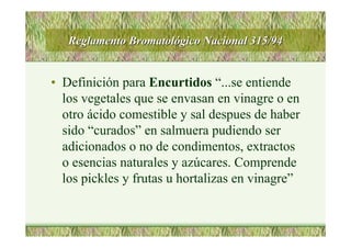 Reglamento BromatolReglamento Bromatolóógico Nacional 315/94gico Nacional 315/94
• Definición para Encurtidos “...se entiende
los vegetales que se envasan en vinagre o en
otro ácido comestible y sal despues de haber
sido “curados” en salmuera pudiendo ser
adicionados o no de condimentos, extractos
o esencias naturales y azúcares. Comprende
los pickles y frutas u hortalizas en vinagre”
 