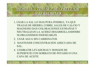 MEDIDAS A TOMAR PARA PREVENIRMEDIDAS A TOMAR PARA PREVENIR
ALTERACIONESALTERACIONES
1. USAR LA SAL LO MAS PURA POSIBLE, YA QUE
TRAZAS DE HIERRO, COBRE, SALES DE CALCIO Y
MAGNESIO DAN COLORACIONES EXTRAÑAS Y
NEUTRALIZAN LA ACIDEZ DESARROLLANDOSRE
M.ORGANISMOS INDESEABLES.
2. USAR AGUA SIN CARBONATOS
3. MANTENER CONCENTRACION ADECUADA DE
SAL.
4. COMBATIR LEVADURAS Y HONGOS DE
SUPERFICIE CON SORBATO DE POTASIO O UNA
CAPA DE ACEITE
 