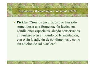 Reglamento BromatolReglamento Bromatolóógico Nacional 315/94gico Nacional 315/94
• Pickles. “Son los encurtidos que han sido
sometidos a una fermentación láctica en
condiciones especiales, siendo conservados
en vinagre o en el líquido de fermentación,
con o sin la adición de condimentos y con o
sin adición de sal o azúcar”
 