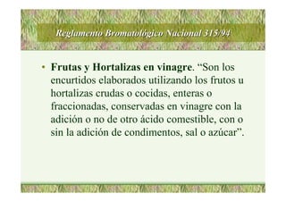 Reglamento BromatolReglamento Bromatolóógico Nacional 315/94gico Nacional 315/94
• Frutas y Hortalizas en vinagre. “Son los
encurtidos elaborados utilizando los frutos u
hortalizas crudas o cocidas, enteras o
fraccionadas, conservadas en vinagre con la
adición o no de otro ácido comestible, con o
sin la adición de condimentos, sal o azúcar”.
 