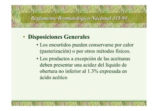 Reglamento BromatolReglamento Bromatolóógico Nacional 315/94gico Nacional 315/94
• Disposiciones Generales
• Los encurtidos pueden conservarse por calor
(pasterización) o por otros métodos físicos.
• Los productos a excepción de las aceitunas
deben presentar una acidez del líquido de
obertura no inferior al 1.3% expresada en
ácido acético
 
