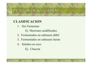 PUNTOS DESTACADOSPUNTOS DESTACADOS
CLASIFICACION
1. Sin Fermentar
Ej: Morrones acidificados
2. Fermentados en salmuera débil
3. Fermentados en salmuera fuerte
4. Salados en seco
Ej: Chucrut
 