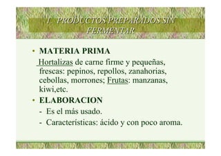 1. PRODUCTOS PREPARADOS SIN1. PRODUCTOS PREPARADOS SIN
FERMENTARFERMENTAR
• MATERIA PRIMA
Hortalizas de carne firme y pequeñas,
frescas: pepinos, repollos, zanahorias,
cebollas, morrones; Frutas: manzanas,
kiwi,etc.
• ELABORACION
- Es el más usado.
- Características: ácido y con poco aroma.
 