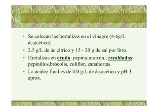 • Se colocan las hortalizas en el vinagre (4-6g/L
ác.acético).
• 2.5 g/L de ác.cítrico y 15 - 20 g de sal por litro.
• Hortalizas en crudo: pepino,morrón,; escaldadas:
pepinillos,brócolis, coliflor, zanahorias.
• La acidez final es de 4.0 g/L de ác.acético y pH 3
aprox.
 