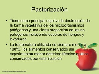 Pasterización
• Tiene como principal objetivo la destrucción de
la forma vegetativa de los microorganismos
patógenos y una cierta proporción de las no
patógenas incluyendo esporas de hongos y
levaduras
• La temperatura utilizada es siempre menor a
100ºC, los alimentos conservados así
experimentan menor deterioro térmico que los
conservados por esterilización
 