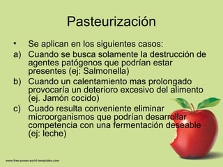 Pasteurización
• Se aplican en los siguientes casos:
a) Cuando se busca solamente la destrucción de
agentes patógenos que podrían estar
presentes (ej: Salmonella)
b) Cuando un calentamiento mas prolongado
provocaría un deterioro excesivo del alimento
(ej. Jamón cocido)
c) Cuado resulta conveniente eliminar
microorganismos que podrían desarrollar
competencia con una fermentación deseable
(ej: leche)
 