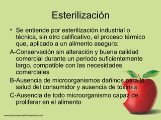 Esterilización
• Se entiende por esterilización industrial o
técnica, sin otro calificativo, el proceso térmico
que, aplicado a un alimento asegura:
A-Conservación sin alteración y buena calidad
comercial durante un periodo suficientemente
largo, compatible con las necesidades
comerciales
B-Ausencia de microorganismos dañinos para la
salud del consumidor y ausencia de toxinas
C-Ausencia de todo microorganismo capaz de
proliferar en el alimento
 