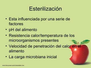 Esterilización
• Esta influenciada por una serie de
factores
• pH del alimento
• Resistencia calor/temperatura de los
microorganismos presentes
• Velocidad de penetración del calor en el
alimento
• La carga microbiana inicial
 