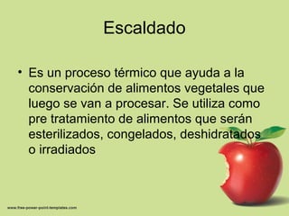 Escaldado
• Es un proceso térmico que ayuda a la
conservación de alimentos vegetales que
luego se van a procesar. Se utiliza como
pre tratamiento de alimentos que serán
esterilizados, congelados, deshidratados
o irradiados
 