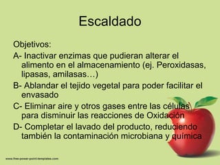 Escaldado
Objetivos:
A- Inactivar enzimas que pudieran alterar el
alimento en el almacenamiento (ej. Peroxidasas,
lipasas, amilasas…)
B- Ablandar el tejido vegetal para poder facilitar el
envasado
C- Eliminar aire y otros gases entre las células
para disminuir las reacciones de Oxidación
D- Completar el lavado del producto, reduciendo
también la contaminación microbiana y química
 