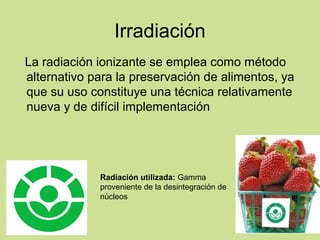 Irradiación
La radiación ionizante se emplea como método
alternativo para la preservación de alimentos, ya
que su uso constituye una técnica relativamente
nueva y de difícil implementación
Radiación utilizada: Gamma
proveniente de la desintegración de
núcleos
 