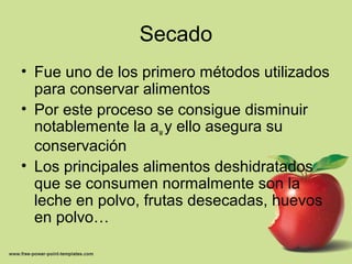Secado
• Fue uno de los primero métodos utilizados
para conservar alimentos
• Por este proceso se consigue disminuir
notablemente la aw y ello asegura su
conservación
• Los principales alimentos deshidratados
que se consumen normalmente son la
leche en polvo, frutas desecadas, huevos
en polvo…
 