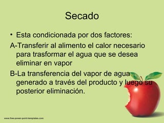 Secado
• Esta condicionada por dos factores:
A-Transferir al alimento el calor necesario
para trasformar el agua que se desea
eliminar en vapor
B-La transferencia del vapor de agua
generado a través del producto y luego su
posterior eliminación.
 