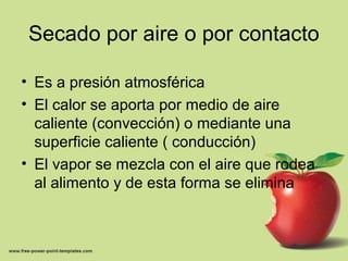 Secado por aire o por contacto
• Es a presión atmosférica
• El calor se aporta por medio de aire
caliente (convección) o mediante una
superficie caliente ( conducción)
• El vapor se mezcla con el aire que rodea
al alimento y de esta forma se elimina
 