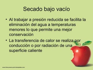 Secado bajo vacío
• Al trabajar a presión reducida se facilita la
eliminación del agua a temperaturas
menores lo que permite una mejor
conservación
• La transferencia de calor se realiza por
conducción o por radiación de una
superficie caliente
 