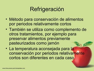 Refrigeración
• Método para conservación de alimentos
por periodos relativamente cortos
• También se utiliza como complemento de
otros tratamientos, por ejemplo para
preservar alimentos previamente
pasteurizados como jamón
• La temperatura aconsejada para la
conservación por periodos relativamente
cortos son diferentes en cada caso
 