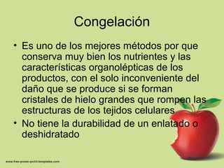 Congelación
• Es uno de los mejores métodos por que
conserva muy bien los nutrientes y las
características organolépticas de los
productos, con el solo inconveniente del
daño que se produce si se forman
cristales de hielo grandes que rompen las
estructuras de los tejidos celulares
• No tiene la durabilidad de un enlatado o
deshidratado
 