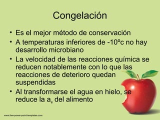 Congelación
• Es el mejor método de conservación
• A temperaturas inferiores de -10ºc no hay
desarrollo microbiano
• La velocidad de las reacciones química se
reducen notablemente con lo que las
reacciones de deterioro quedan
suspendidas
• Al transformarse el agua en hielo, se
reduce la aw del alimento
 