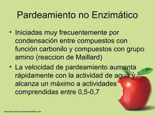 Pardeamiento no Enzimático
• Iniciadas muy frecuentemente por
condensación entre compuestos con
función carbonilo y compuestos con grupo
amino (reaccion de Maillard)
• La velocidad de pardeamiento aumenta
rápidamente con la actividad de agua y
alcanza un máximo a actividades
comprendidas entre 0,5-0,7
 