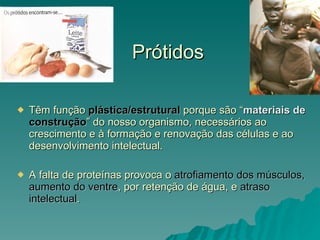 Prótidos Têm função  plástica/estrutural  porque são “ materiais de  construção ” do nosso organismo, necessários ao crescimento e à formação e renovação das células e ao desenvolvimento intelectual. A falta de proteínas provoca o  atrofiamento dos músculos, aumento do ventre , por retenção de água, e  atraso intelectual . 